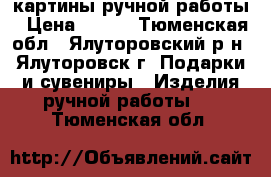 картины ручной работы › Цена ­ 500 - Тюменская обл., Ялуторовский р-н, Ялуторовск г. Подарки и сувениры » Изделия ручной работы   . Тюменская обл.